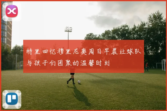 特里回忆穆里尼奥周日早晨让球队与孩子们团聚的温馨时刻