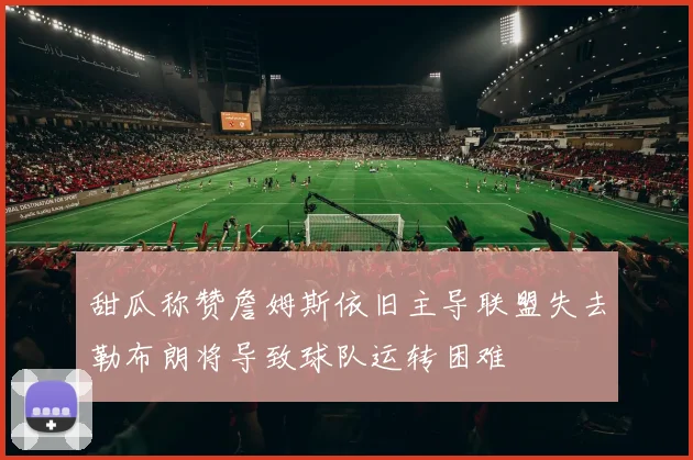 甜瓜称赞詹姆斯依旧主导联盟失去勒布朗将导致球队运转困难