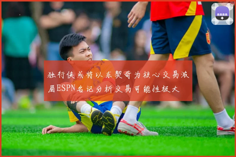 独行侠或将以东契奇为核心交易浓眉ESPN名记分析交易可能性极大