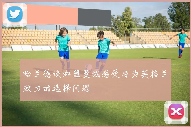 哈兰德谈加盟曼城感受与为英格兰效力的选择问题