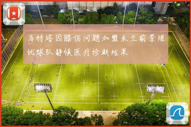 马特塔因膝伤问题加盟米兰前景堪忧球队静候医疗诊断结果