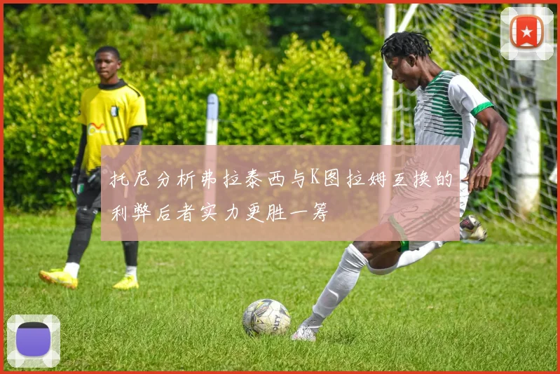 托尼分析弗拉泰西与K图拉姆互换的利弊后者实力更胜一筹