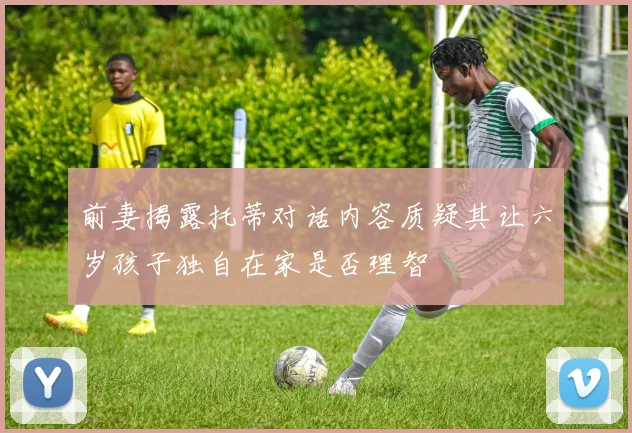 前妻揭露托蒂对话内容质疑其让六岁孩子独自在家是否理智