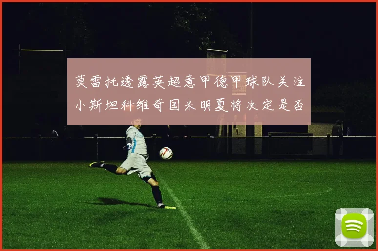 莫雷托透露英超意甲德甲球队关注小斯坦科维奇国米明夏将决定是否回购