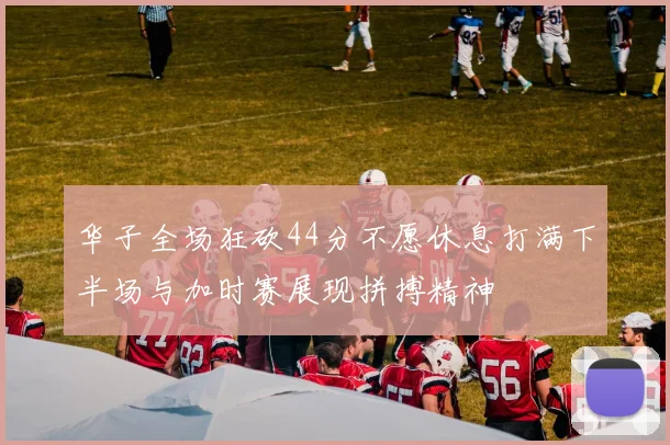 华子全场狂砍44分不愿休息打满下半场与加时赛展现拼搏精神