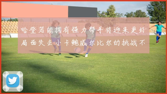 哈登若能拥有强力帮手将迎来更好局面失去小卡鲍威尔比尔的挑战不容小觑