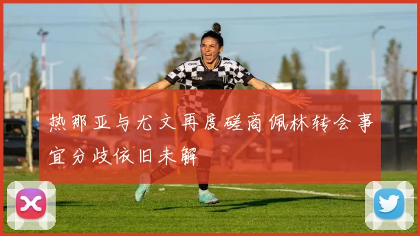热那亚与尤文再度磋商佩林转会事宜分歧依旧未解