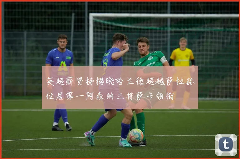 英超薪资榜揭晓哈兰德超越萨拉赫位居第一阿森纳三将萨卡领衔
