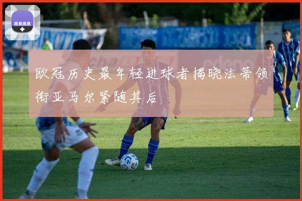 欧冠历史最年轻进球者揭晓法蒂领衔亚马尔紧随其后
