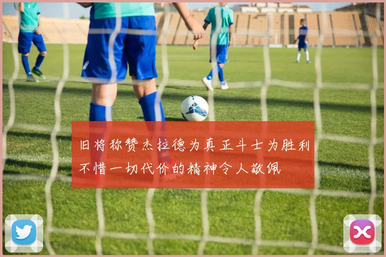 旧将称赞杰拉德为真正斗士为胜利不惜一切代价的精神令人敬佩