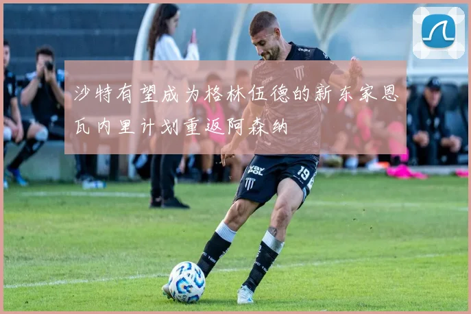 沙特有望成为格林伍德的新东家恩瓦内里计划重返阿森纳