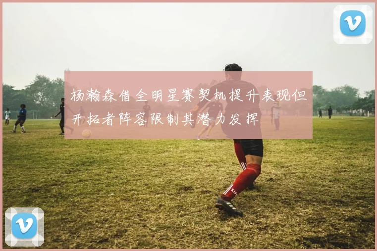 杨瀚森借全明星赛契机提升表现但开拓者阵容限制其潜力发挥