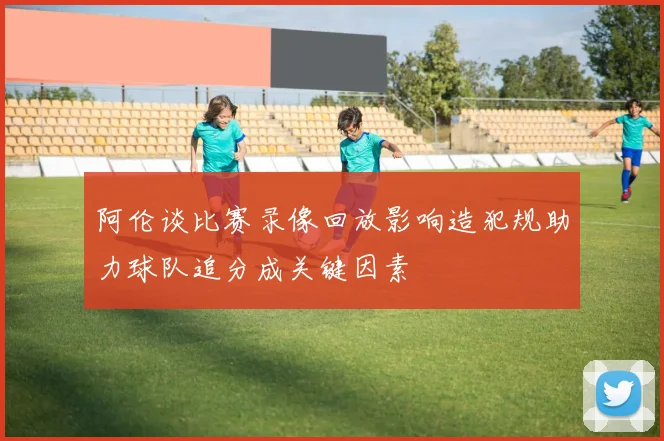 阿伦谈比赛录像回放影响造犯规助力球队追分成关键因素