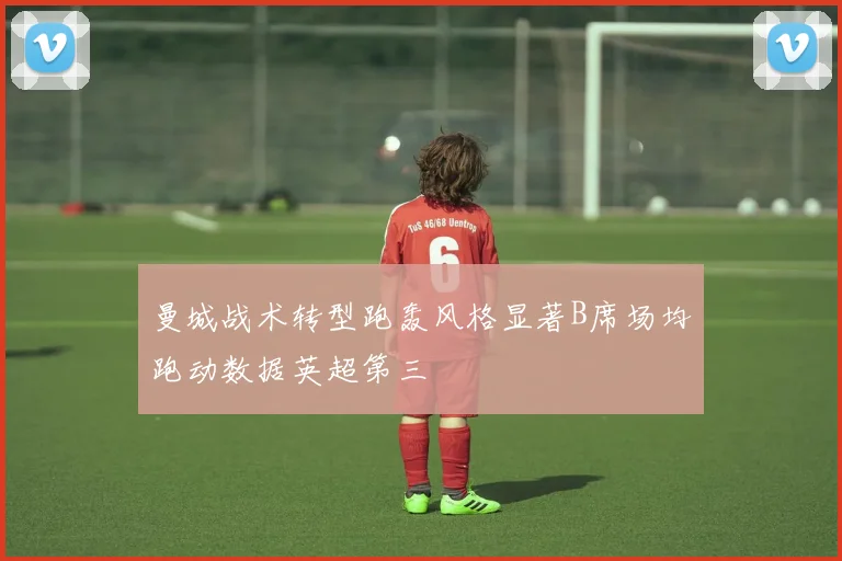 曼城战术转型跑轰风格显著B席场均跑动数据英超第三