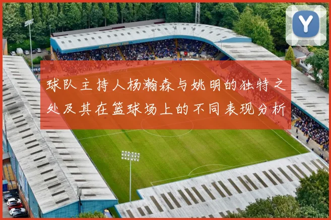 球队主持人杨瀚森与姚明的独特之处及其在篮球场上的不同表现分析