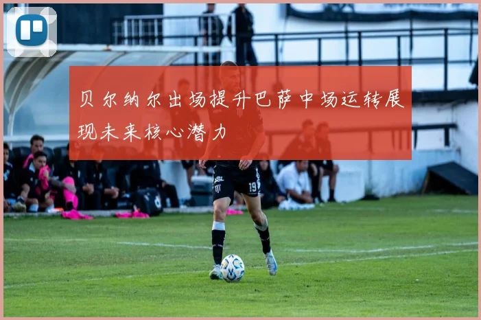 贝尔纳尔出场提升巴萨中场运转展现未来核心潜力