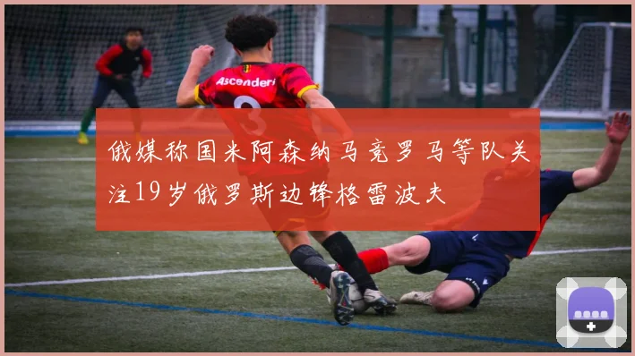 俄媒称国米阿森纳马竞罗马等队关注19岁俄罗斯边锋格雷波夫