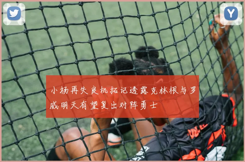 小杨再失良机拓记透露克林根与罗威明天有望复出对阵勇士