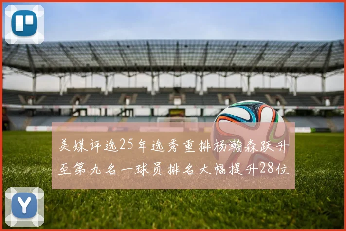 美媒评选25年选秀重排杨瀚森跃升至第九名一球员排名大幅提升28位