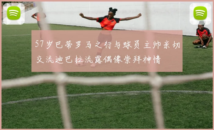 57岁巴蒂罗马之行与球员主帅亲切交流迪巴拉流露偶像崇拜神情
