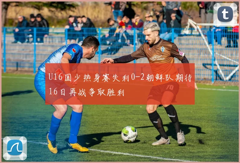 U16国少热身赛失利0-2朝鲜队期待16日再战争取胜利
