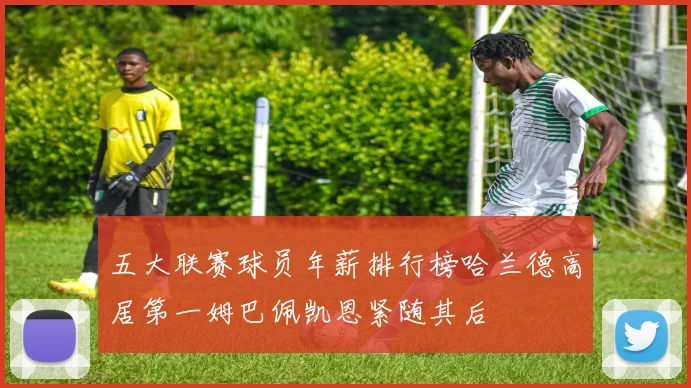 五大联赛球员年薪排行榜哈兰德高居第一姆巴佩凯恩紧随其后