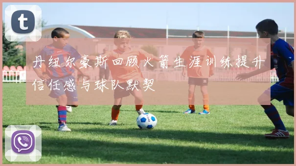 丹纽尔豪斯回顾火箭生涯训练提升信任感与球队默契