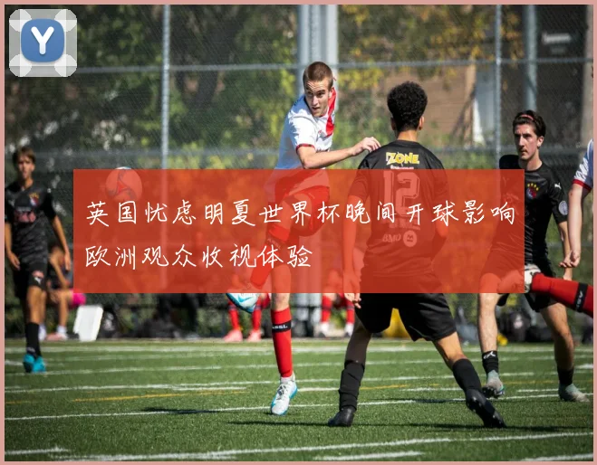英国忧虑明夏世界杯晚间开球影响欧洲观众收视体验