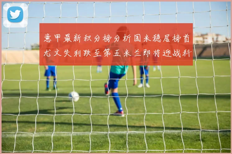 意甲最新积分榜分析国米稳居榜首尤文失利跌至第五米兰即将迎战科莫