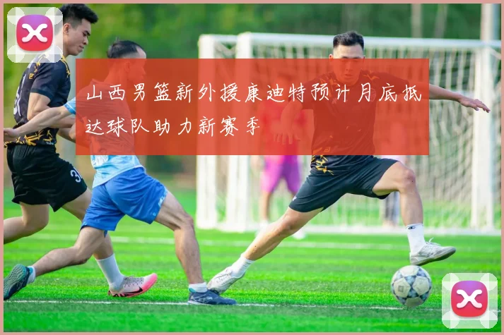 山西男篮新外援康迪特预计月底抵达球队助力新赛季