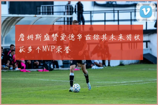 詹姆斯盛赞爱德华兹称其未来将收获多个MVP荣誉