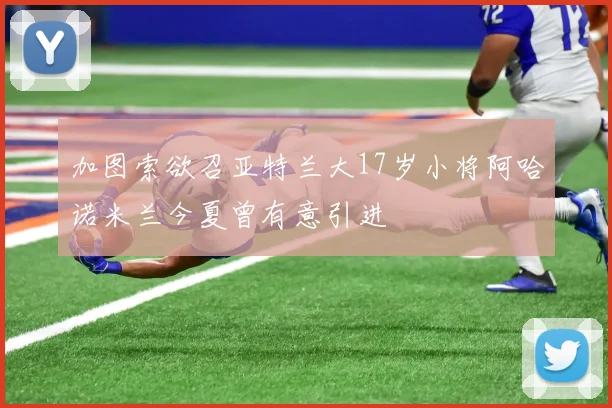 加图索欲召亚特兰大17岁小将阿哈诺米兰今夏曾有意引进