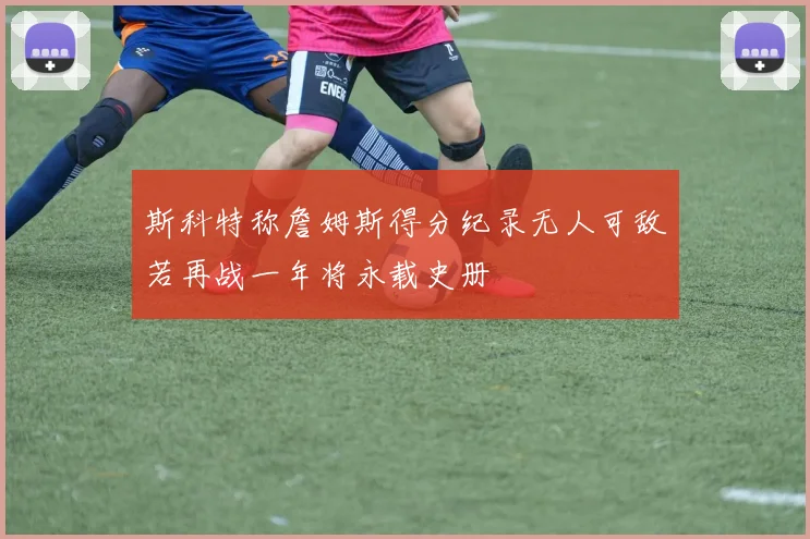 斯科特称詹姆斯得分纪录无人可敌若再战一年将永载史册