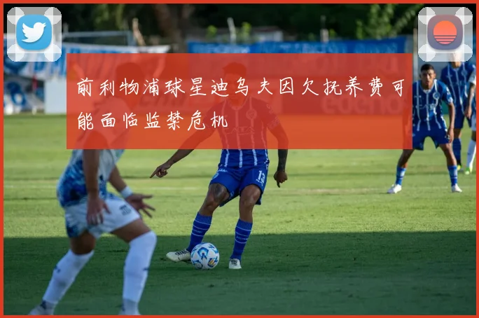 前利物浦球星迪乌夫因欠抚养费可能面临监禁危机