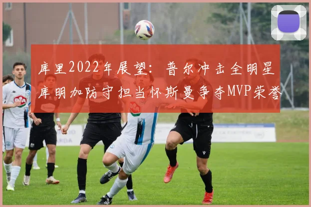 库里2022年展望：普尔冲击全明星库明加防守担当怀斯曼争夺MVP荣誉