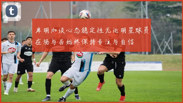库明加谈心态稳定性无论明星球员在场与否始终保持专注与自信