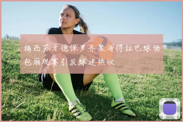 梅西苏牙德保罗齐聚海得拉巴球场包厢观赛引发球迷热议