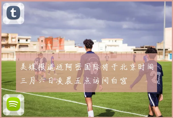 美媒报道迈阿密国际将于北京时间三月六日凌晨五点访问白宫