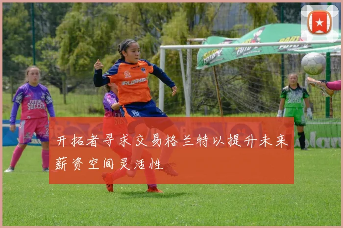 开拓者寻求交易格兰特以提升未来薪资空间灵活性