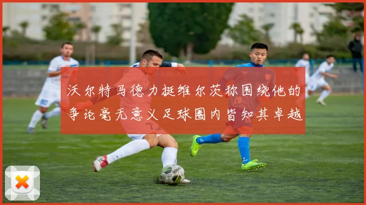 沃尔特马德力挺维尔茨称围绕他的争论毫无意义足球圈内皆知其卓越表现