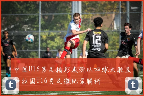 中国U16男足精彩表现以四球大胜孟加拉国U16男足微纪录解析