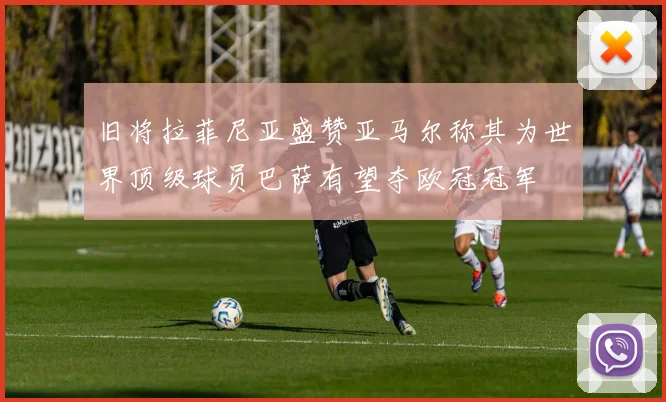 旧将拉菲尼亚盛赞亚马尔称其为世界顶级球员巴萨有望夺欧冠冠军