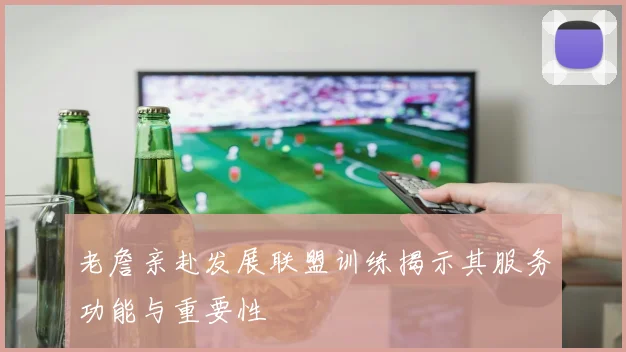 老詹亲赴发展联盟训练揭示其服务功能与重要性