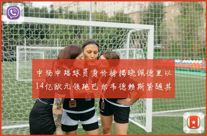 中场中路球员身价榜揭晓佩德里以14亿欧元领跑巴尔韦德赖斯紧随其后