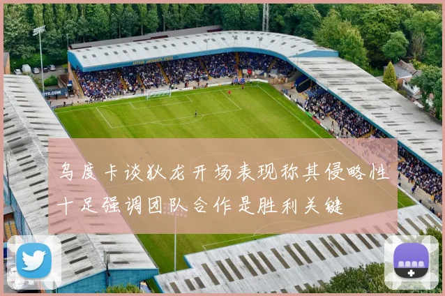 乌度卡谈狄龙开场表现称其侵略性十足强调团队合作是胜利关键